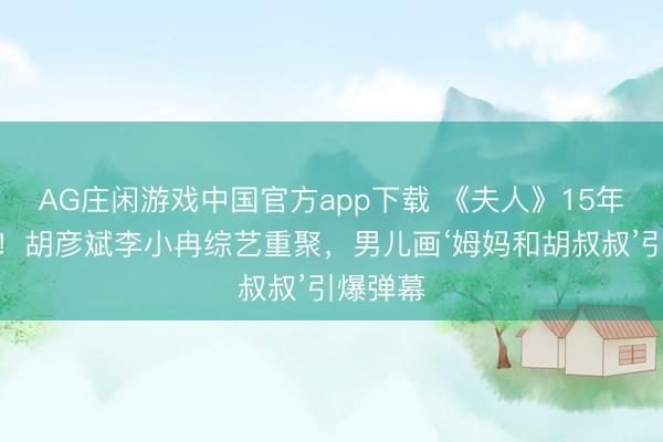 AG庄闲游戏中国官方app下载 《夫人》15年后再续！胡彦斌李小冉综艺重聚，男儿画‘姆妈和胡叔叔’引爆弹幕