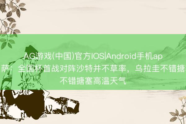 AG游戏(中国)官方IOS|Android手机app下载 贝尔萨：全国杯首战对阵沙特并不草率，乌拉圭不错搪塞高温天气