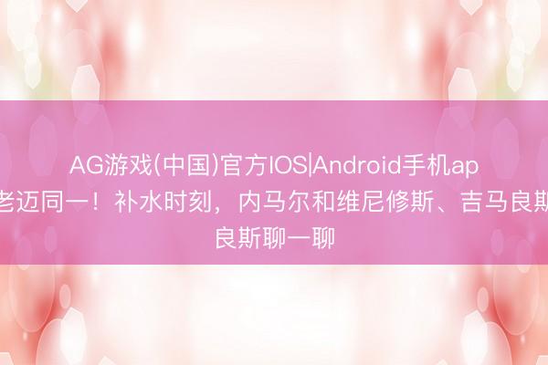 AG游戏(中国)官方IOS|Android手机app下载 老迈同一！补水时刻，内马尔和维尼修斯、吉马良斯聊一聊