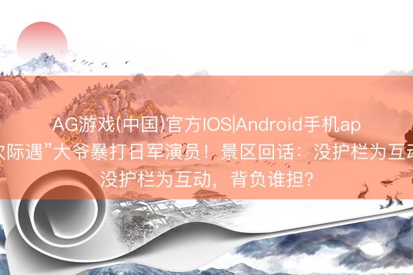 AG游戏(中国)官方IOS|Android手机app下载 “第一次际遇”大爷暴打日军演员！景区回话：没护栏为互动，背负谁担？