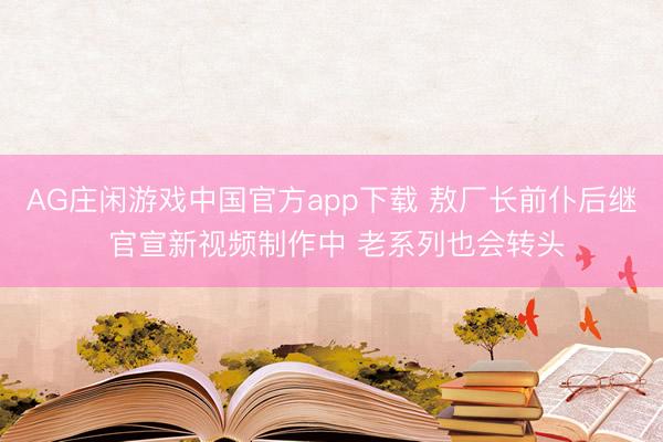AG庄闲游戏中国官方app下载 敖厂长前仆后继 官宣新视频制作中 老系列也会转头