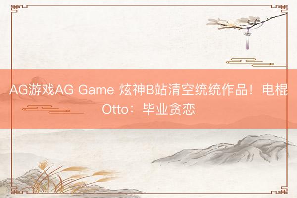 AG游戏AG Game 炫神B站清空统统作品!电棍Otto:毕业贪恋