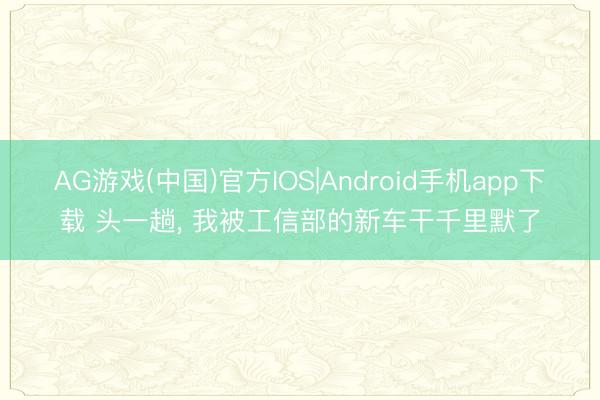AG游戏(中国)官方IOS|Android手机app下载 头一趟， 我被工信部的新车干千里默了