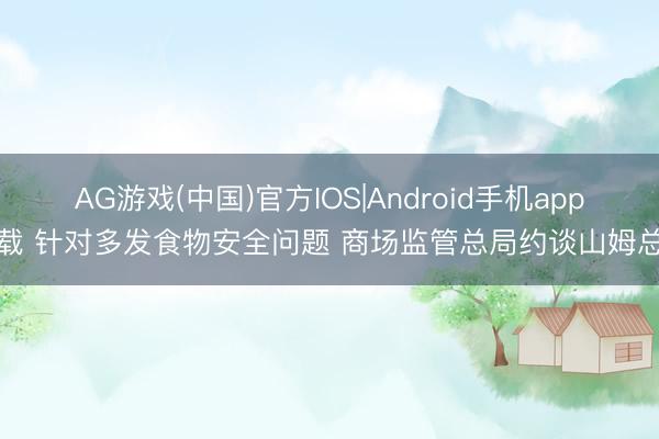 AG游戏(中国)官方IOS|Android手机app下载 针对多发食物安全问题 商场监管总局约谈山姆总部