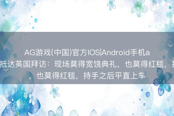 AG游戏(中国)官方IOS|Android手机app下载 高市早苗抵达英国拜访：现场莫得宽饶典礼，也莫得红毯，持手之后平直上车