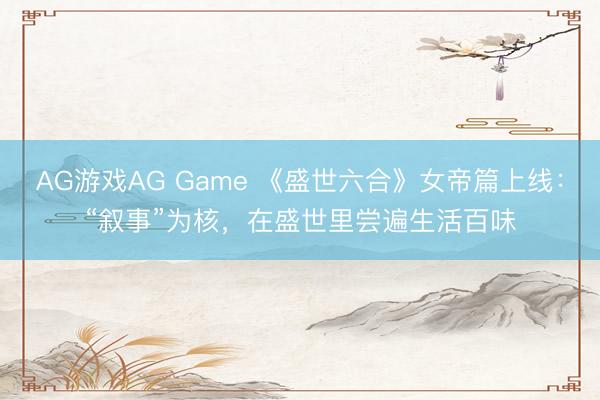 AG游戏AG Game 《盛世六合》女帝篇上线：“叙事”为核，在盛世里尝遍生活百味