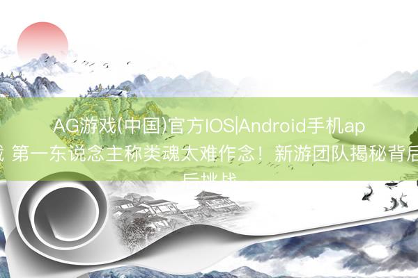 AG游戏(中国)官方IOS|Android手机app下载 第一东说念主称类魂太难作念！新游团队揭秘背后挑战