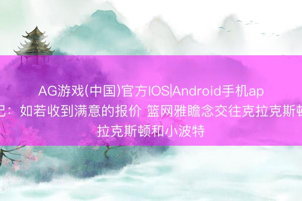AG游戏(中国)官方IOS|Android手机app下载 名记：如若收到满意的报价 篮网雅瞻念交往克拉克斯顿和小波特