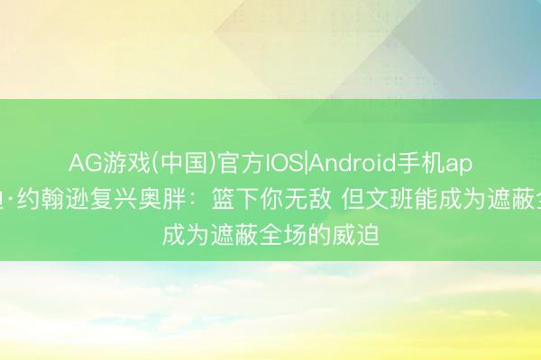 AG游戏(中国)官方IOS|Android手机app下载 埃迪·约翰逊复兴奥胖:篮下你无敌 但文班能成为遮蔽全场的威迫