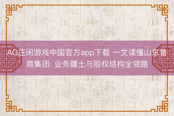 AG庄闲游戏中国官方app下载 一文读懂山东鲁商集团: 业务疆土与股权结构全领路