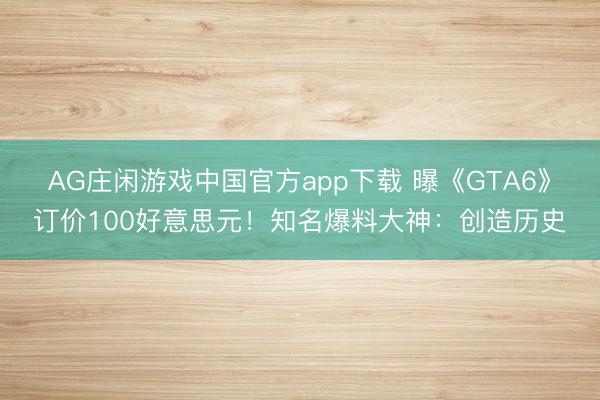 AG庄闲游戏中国官方app下载 曝《GTA6》订价100好意思元！知名爆料大神：创造历史