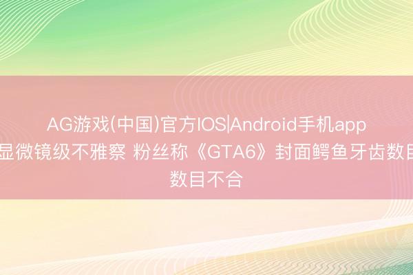 AG游戏(中国)官方IOS|Android手机app下载 显微镜级不雅察 粉丝称《GTA6》封面鳄鱼牙齿数目不合