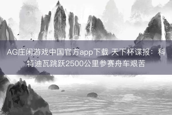 AG庄闲游戏中国官方app下载 天下杯谍报：科特迪瓦跳跃2500公里参赛舟车艰苦