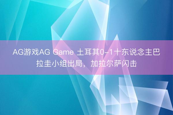 AG游戏AG Game 土耳其0-1十东说念主巴拉圭小组出局，加拉尔萨闪击