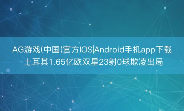 AG游戏(中国)官方IOS|Android手机app下载 土耳其1.65亿欧双星23射0球欺凌出局